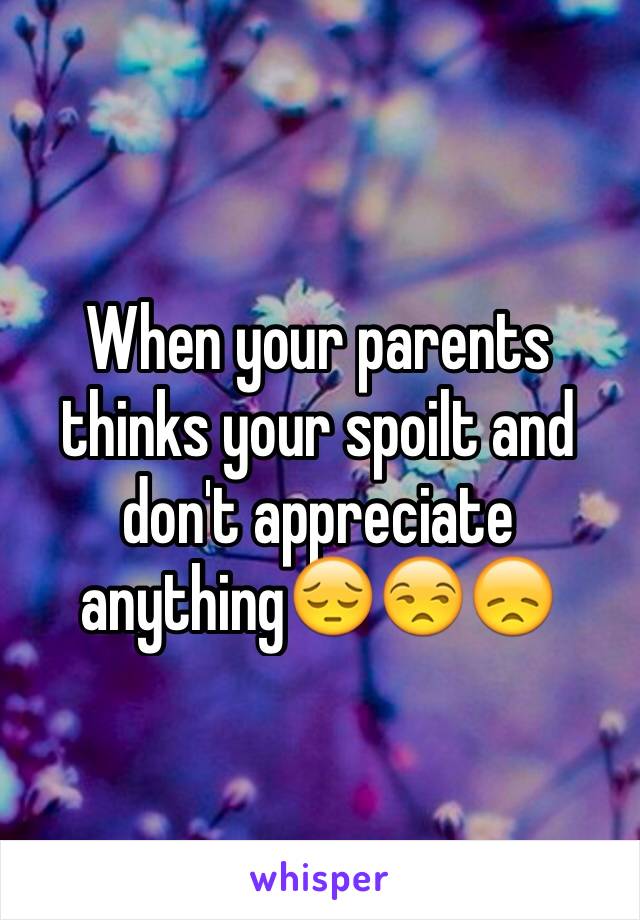 When your parents thinks your spoilt and don't appreciate anything😔😒😞