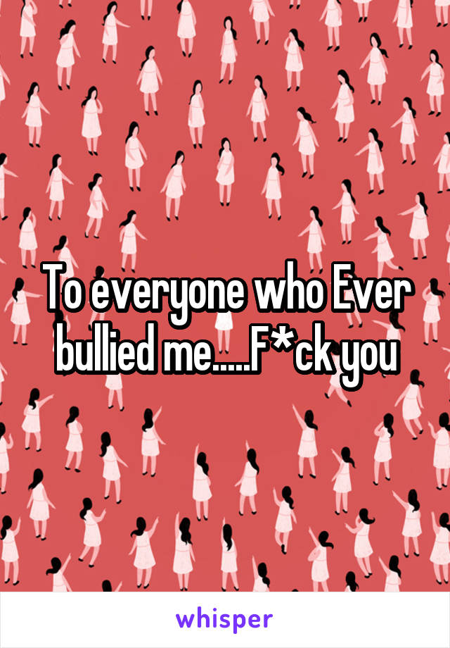 To everyone who Ever bullied me.....F*ck you