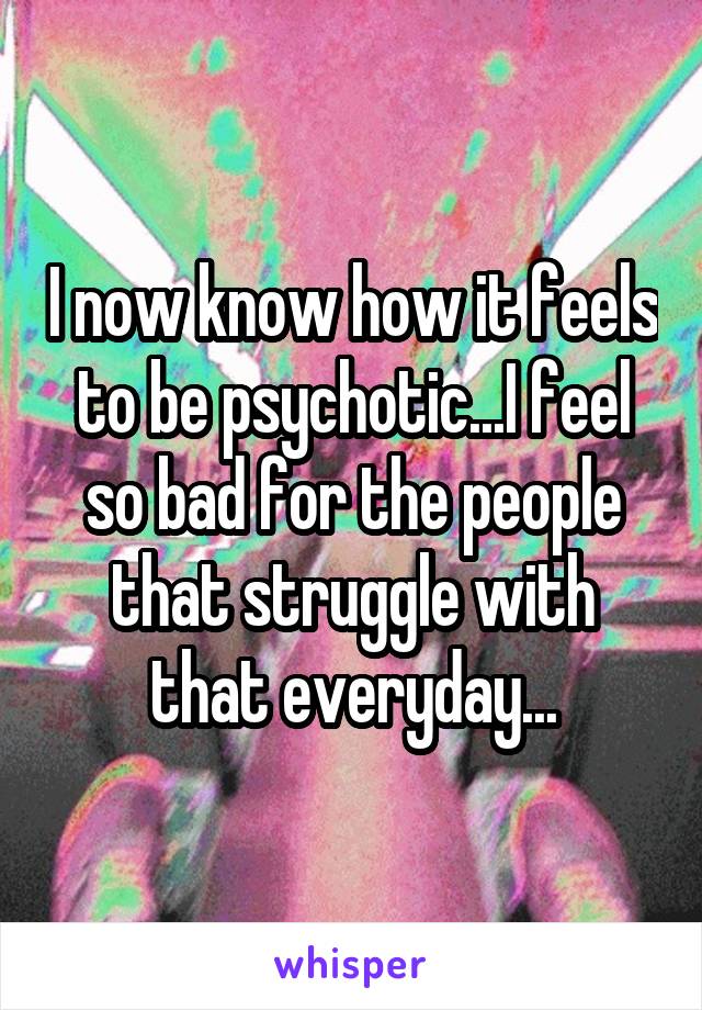 I now know how it feels to be psychotic...I feel so bad for the people that struggle with that everyday...