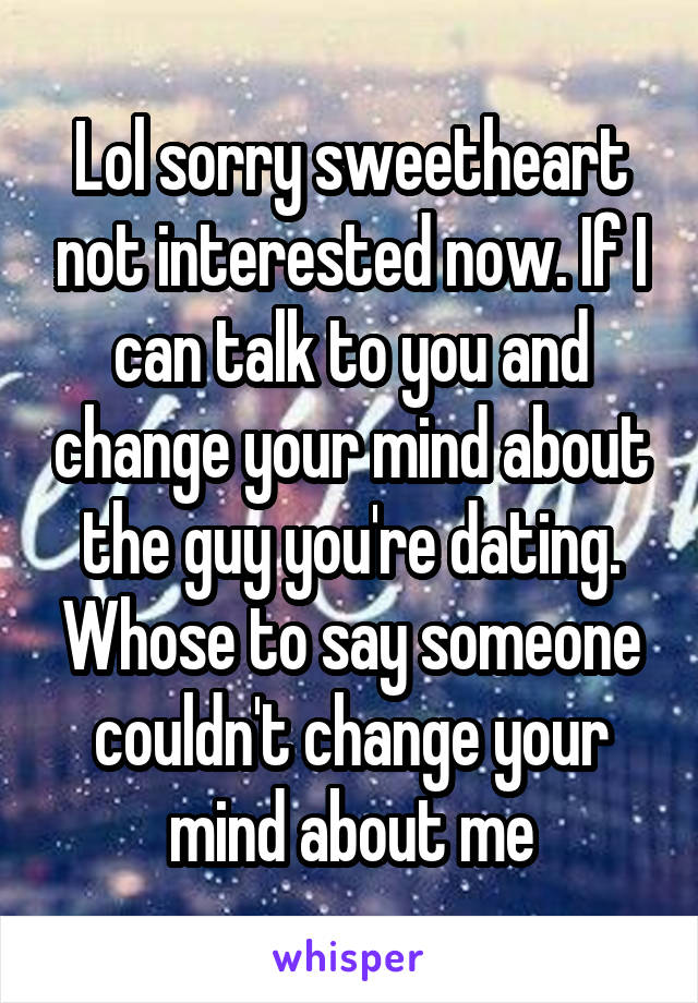 Lol sorry sweetheart not interested now. If I can talk to you and change your mind about the guy you're dating. Whose to say someone couldn't change your mind about me