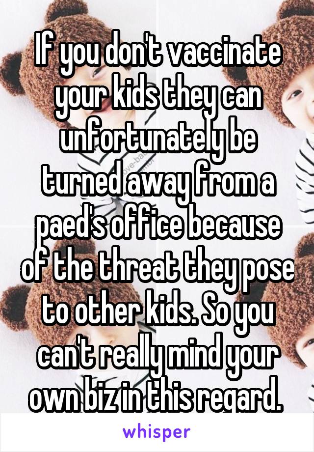 If you don't vaccinate your kids they can unfortunately be turned away from a paed's office because of the threat they pose to other kids. So you can't really mind your own biz in this regard. 