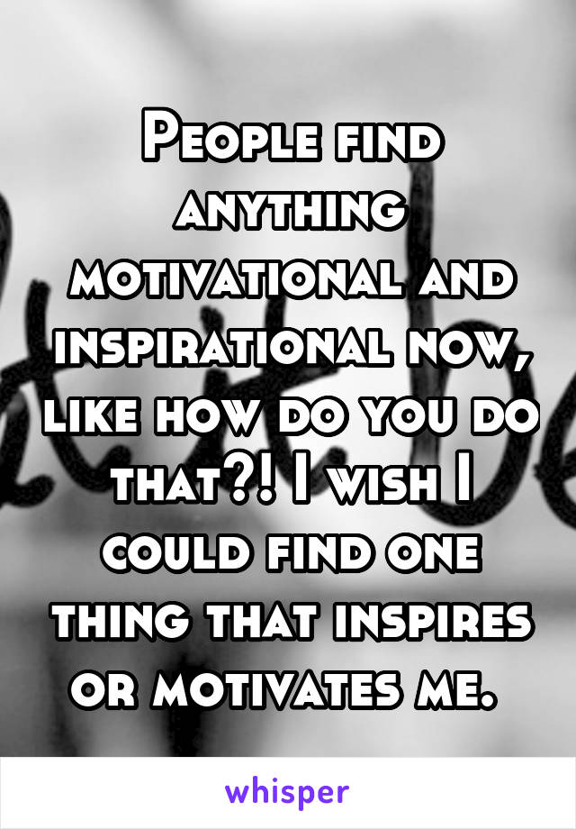 People find anything motivational and inspirational now, like how do you do that?! I wish I could find one thing that inspires or motivates me. 