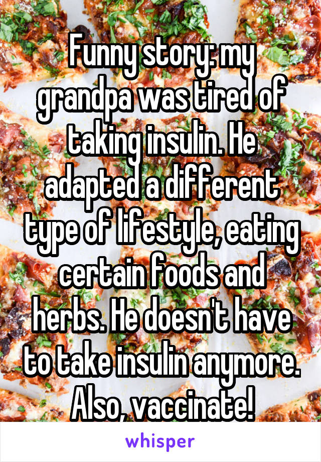 Funny story: my grandpa was tired of taking insulin. He adapted a different type of lifestyle, eating certain foods and herbs. He doesn't have to take insulin anymore. Also, vaccinate!