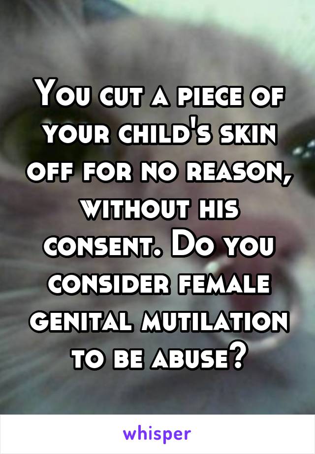 You cut a piece of your child's skin off for no reason, without his consent. Do you consider female genital mutilation to be abuse?