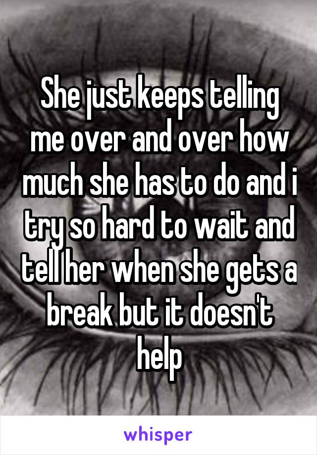 She just keeps telling me over and over how much she has to do and i try so hard to wait and tell her when she gets a break but it doesn't help