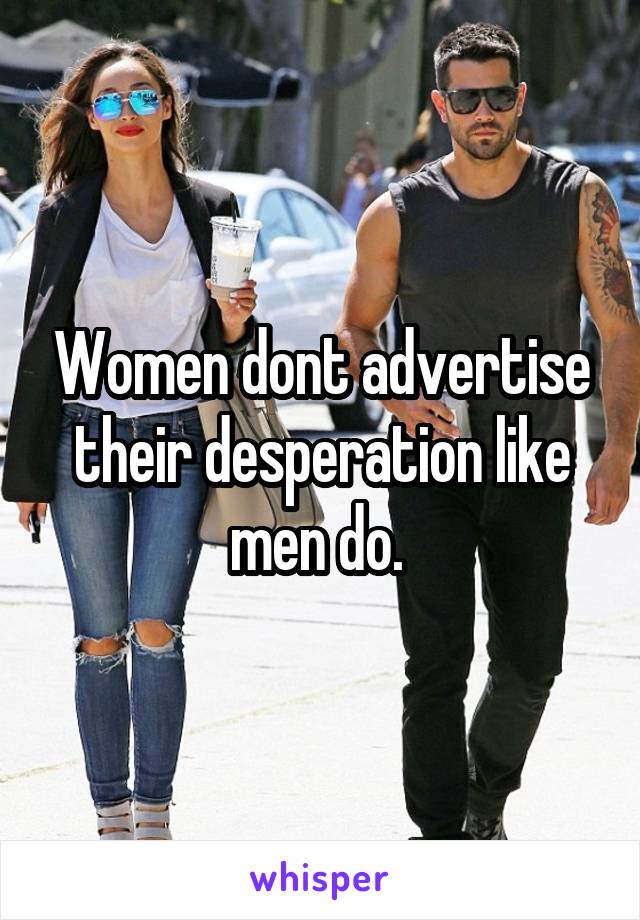 Women dont advertise their desperation like men do. 