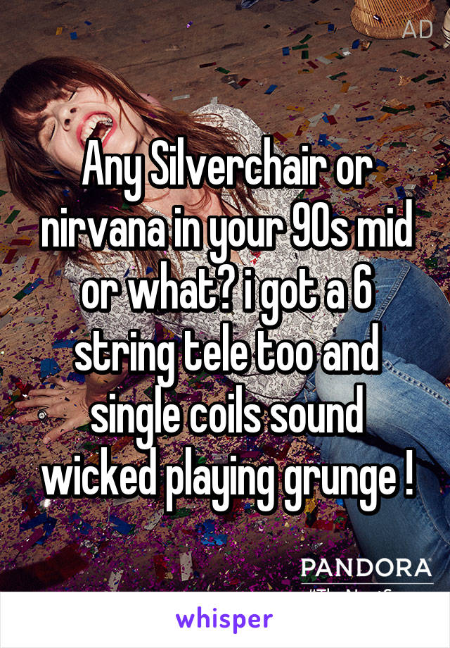 Any Silverchair or nirvana in your 90s mid or what? i got a 6 string tele too and single coils sound wicked playing grunge !