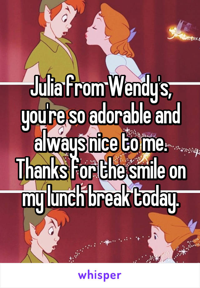 Julia from Wendy's, you're so adorable and always nice to me. Thanks for the smile on my lunch break today.