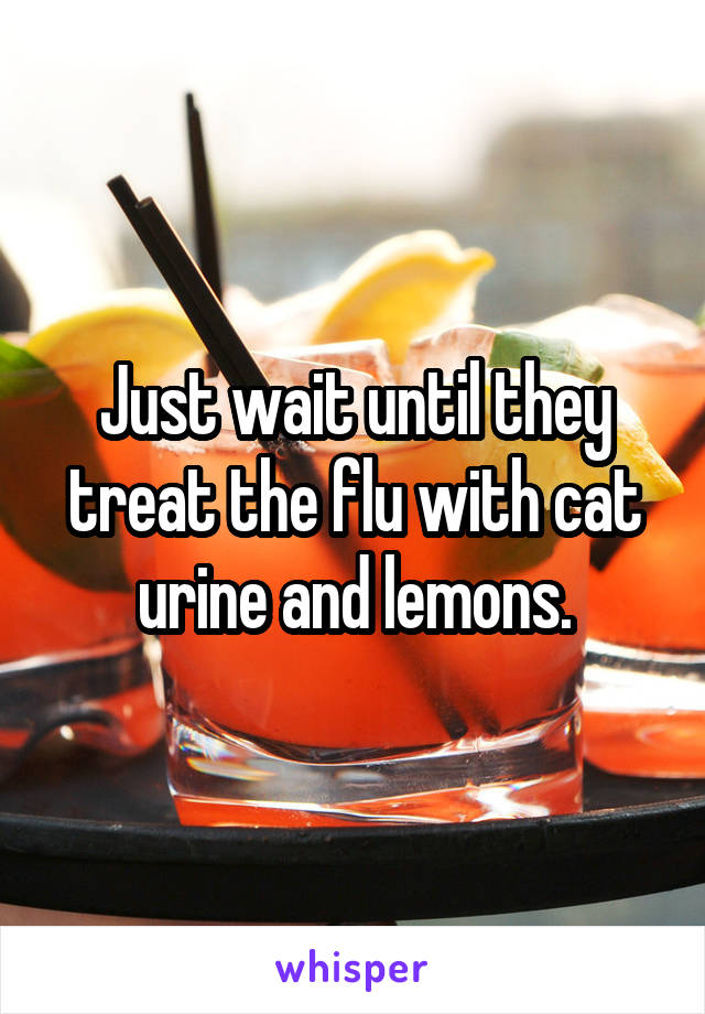 Just wait until they treat the flu with cat urine and lemons.