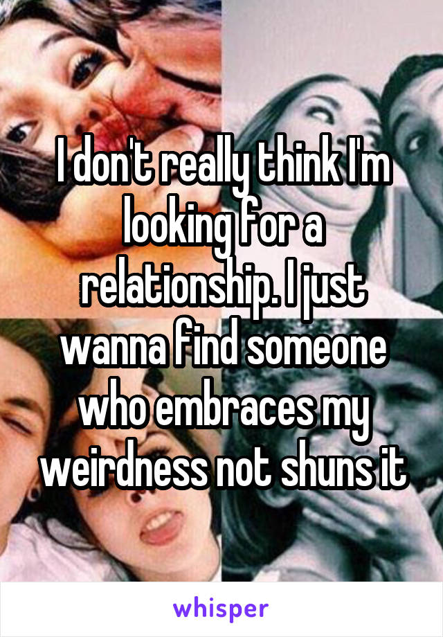 I don't really think I'm looking for a relationship. I just wanna find someone who embraces my weirdness not shuns it