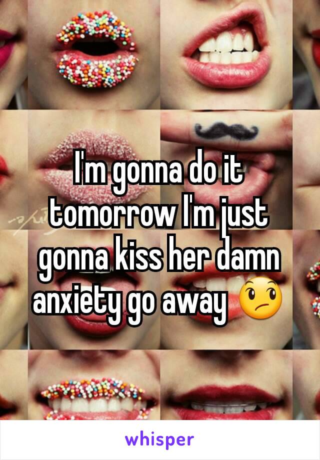 I'm gonna do it tomorrow I'm just gonna kiss her damn anxiety go away 😞