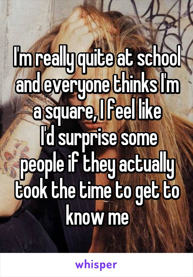 I'm really quite at school and everyone thinks I'm a square, I feel like
 I'd surprise some people if they actually took the time to get to know me