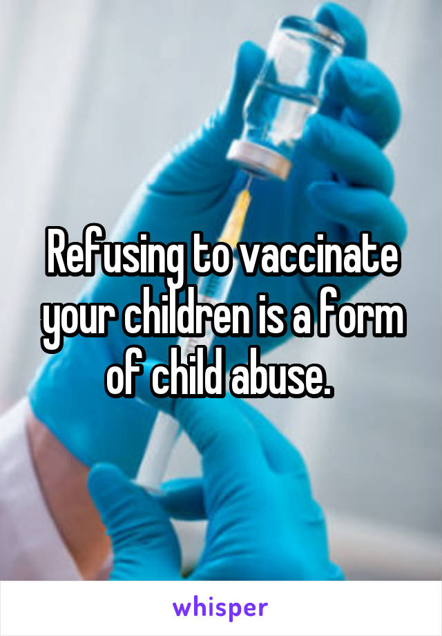 Refusing to vaccinate your children is a form of child abuse. 