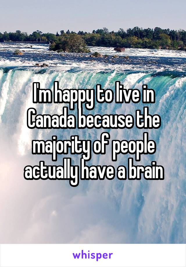 I'm happy to live in Canada because the majority of people actually have a brain