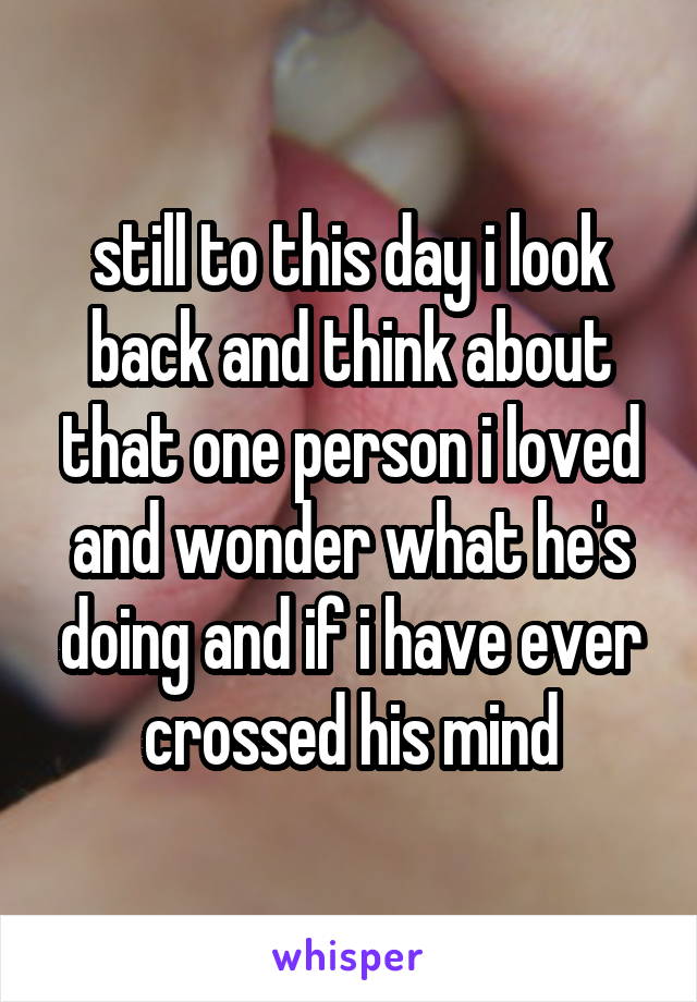 still to this day i look back and think about that one person i loved and wonder what he's doing and if i have ever crossed his mind