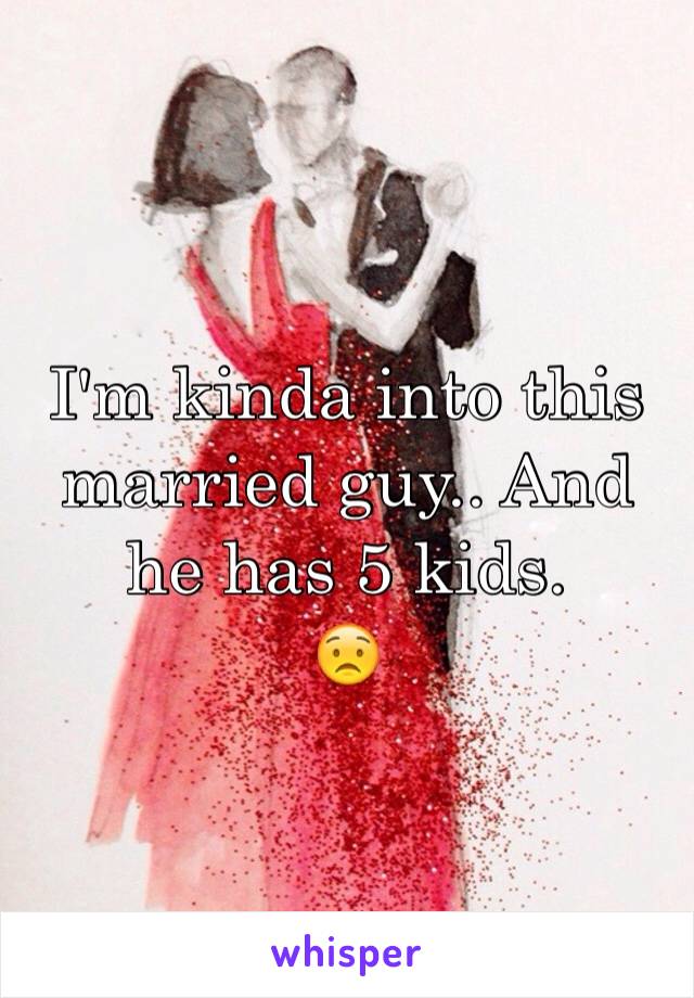 I'm kinda into this married guy.. And he has 5 kids. 
😟