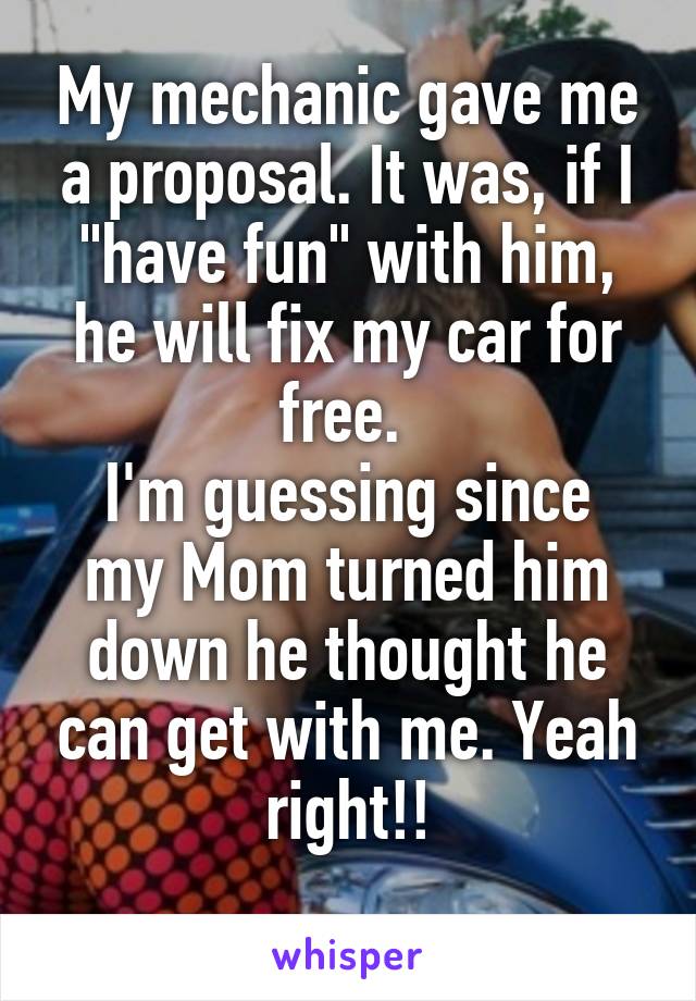 My mechanic gave me a proposal. It was, if I "have fun" with him, he will fix my car for free. 
I'm guessing since my Mom turned him down he thought he can get with me. Yeah right!!
