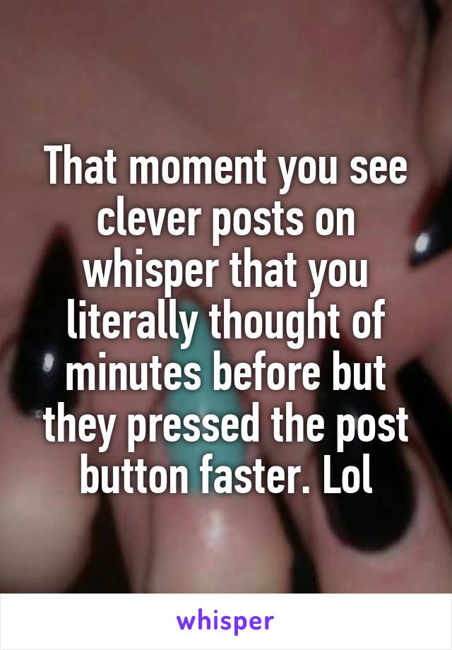 That moment you see clever posts on whisper that you literally thought of minutes before but they pressed the post button faster. Lol