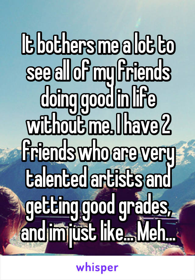 It bothers me a lot to see all of my friends doing good in life without me. I have 2 friends who are very talented artists and getting good grades, and im just like... Meh...