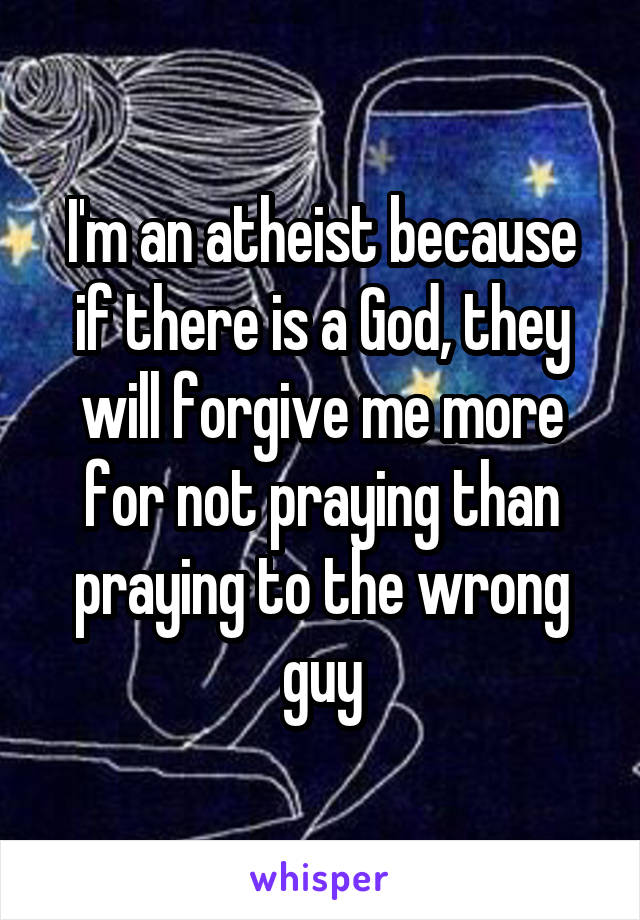 I'm an atheist because if there is a God, they will forgive me more for not praying than praying to the wrong guy