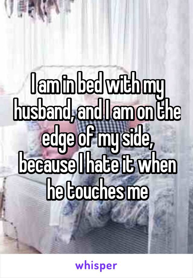 I am in bed with my husband, and I am on the edge of my side, because I hate it when he touches me