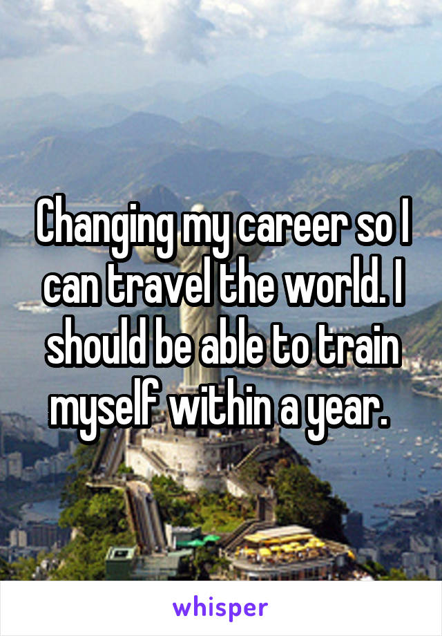 Changing my career so I can travel the world. I should be able to train myself within a year. 