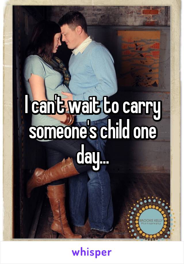 I can't wait to carry someone's child one day...