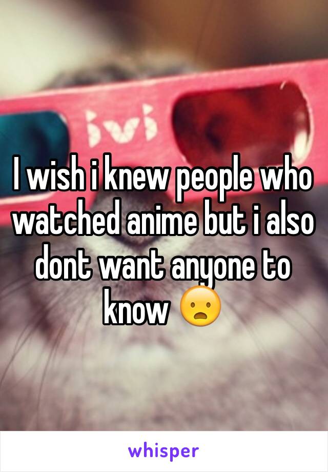 I wish i knew people who watched anime but i also dont want anyone to know 😦