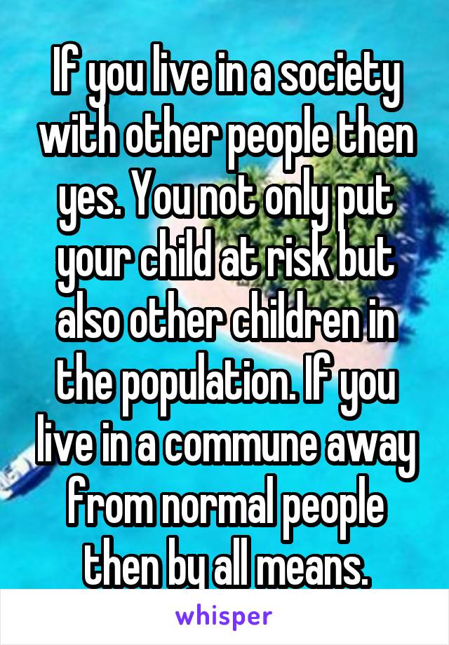 If you live in a society with other people then yes. You not only put your child at risk but also other children in the population. If you live in a commune away from normal people then by all means.