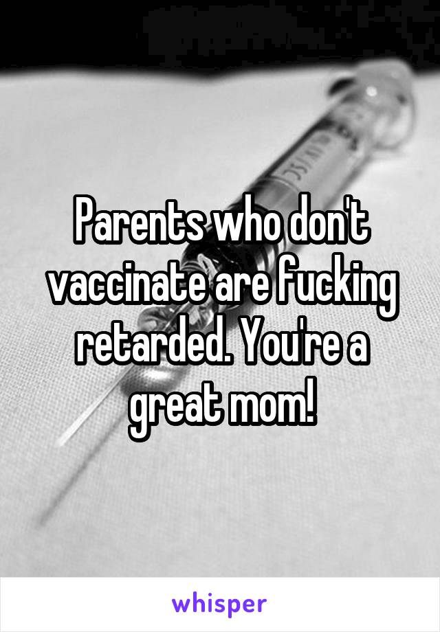 Parents who don't vaccinate are fucking retarded. You're a great mom!