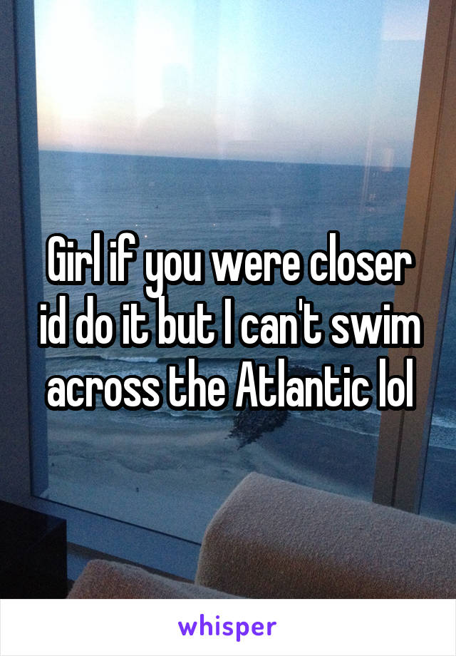 Girl if you were closer id do it but I can't swim across the Atlantic lol