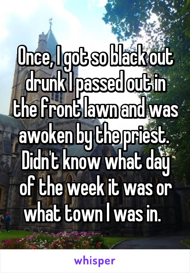 Once, I got so black out drunk I passed out in the front lawn and was awoken by the priest.  Didn't know what day of the week it was or what town I was in.  