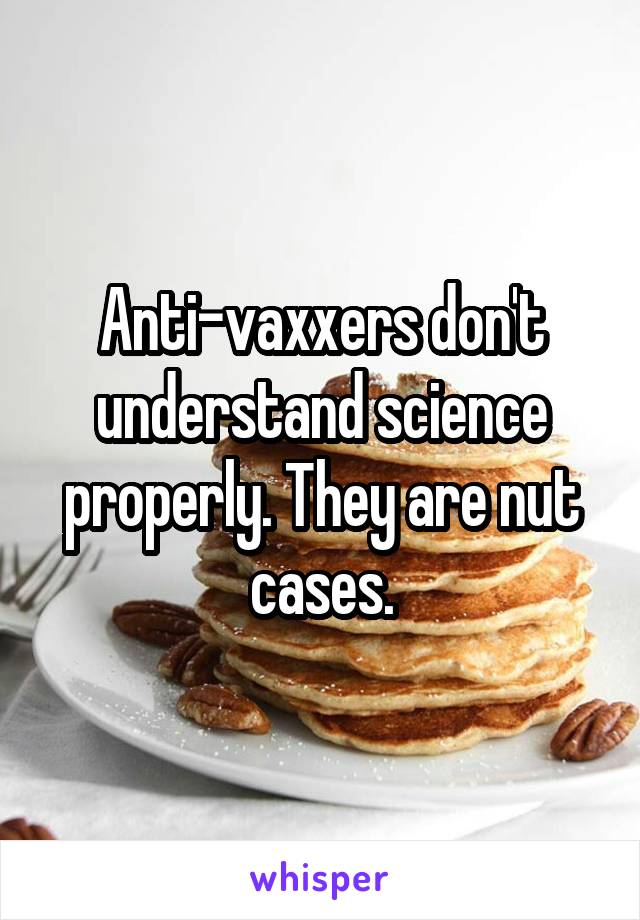 Anti-vaxxers don't understand science properly. They are nut cases.