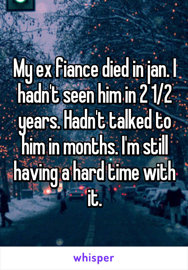 My ex fiance died in jan. I hadn't seen him in 2 1/2 years. Hadn't talked to him in months. I'm still having a hard time with it.
