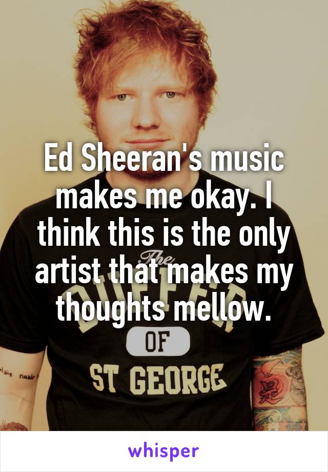 Ed Sheeran's music makes me okay. I think this is the only artist that makes my thoughts mellow.