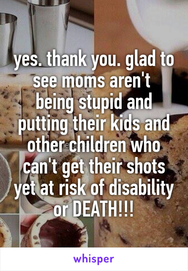 yes. thank you. glad to see moms aren't  being stupid and putting their kids and other children who can't get their shots yet at risk of disability or DEATH!!!