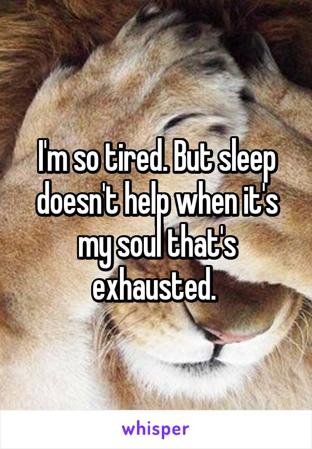 I'm so tired. But sleep doesn't help when it's my soul that's exhausted. 