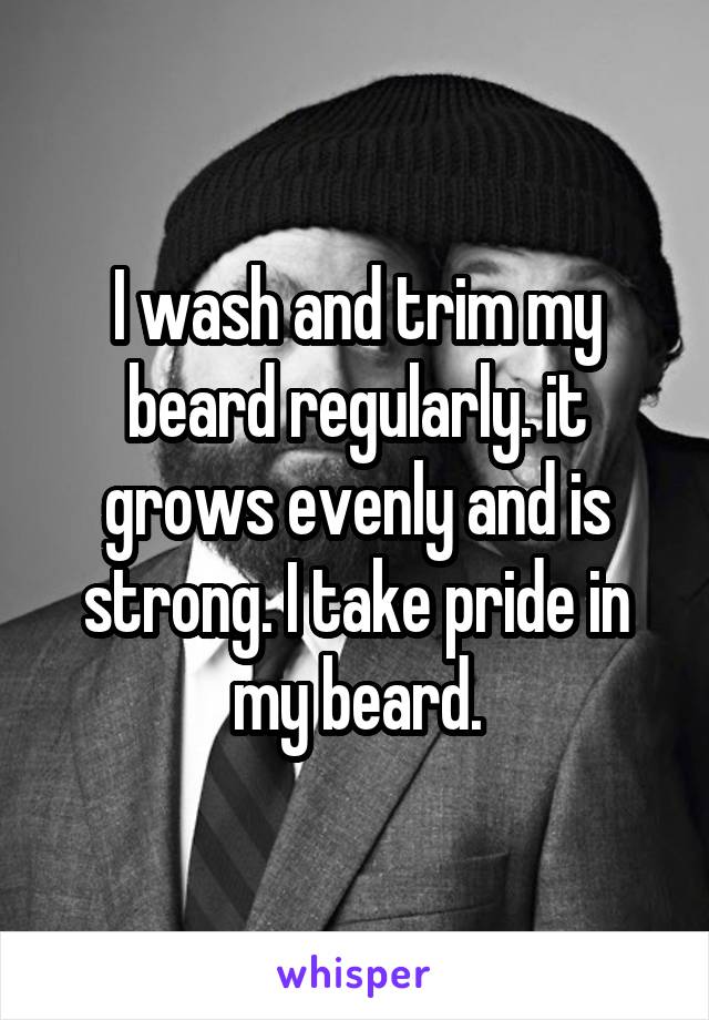 I wash and trim my beard regularly. it grows evenly and is strong. I take pride in my beard.