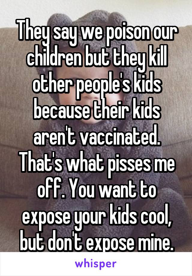 They say we poison our children but they kill other people's kids because their kids aren't vaccinated. That's what pisses me off. You want to expose your kids cool, but don't expose mine.