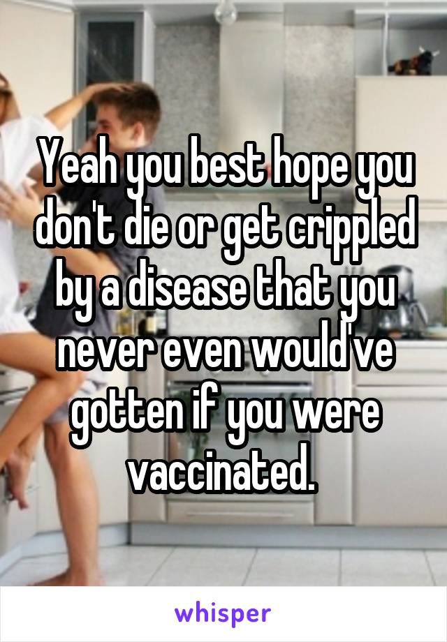 Yeah you best hope you don't die or get crippled by a disease that you never even would've gotten if you were vaccinated. 