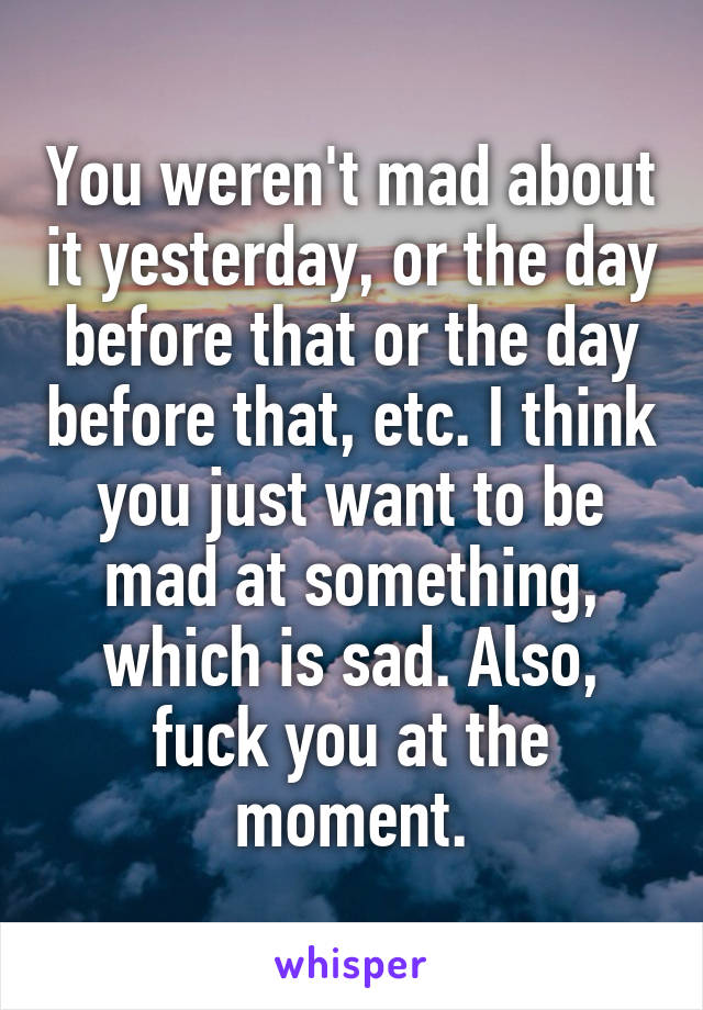 You weren't mad about it yesterday, or the day before that or the day before that, etc. I think you just want to be mad at something, which is sad. Also, fuck you at the moment.