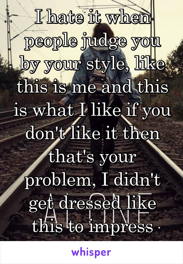 I hate it when people judge you by your style, like this is me and this is what I like if you don't like it then that's your problem, I didn't get dressed like this to impress anybody