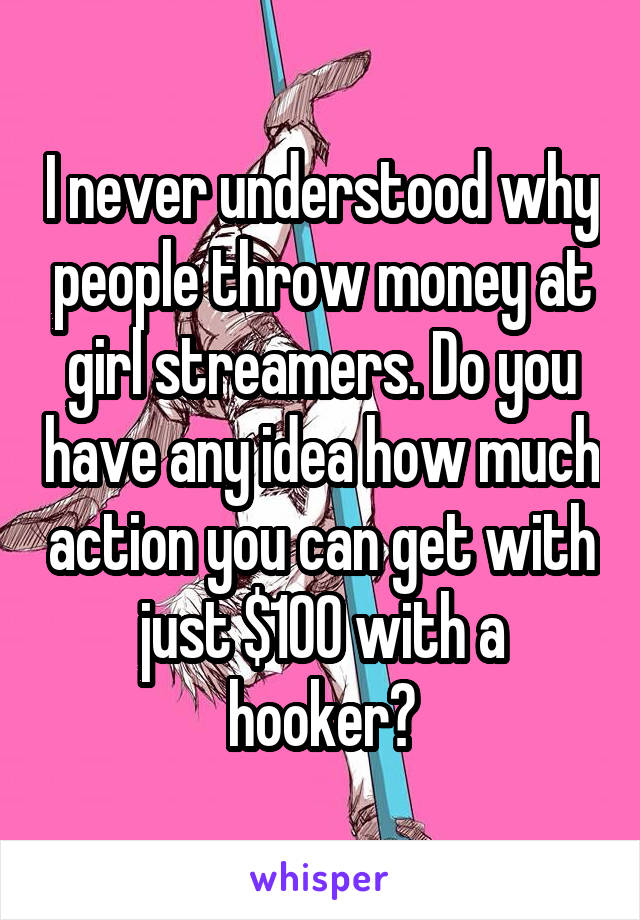 I never understood why people throw money at girl streamers. Do you have any idea how much action you can get with just $100 with a hooker?