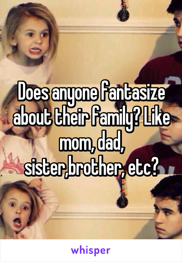 Does anyone fantasize about their family? Like mom, dad, sister,brother, etc?