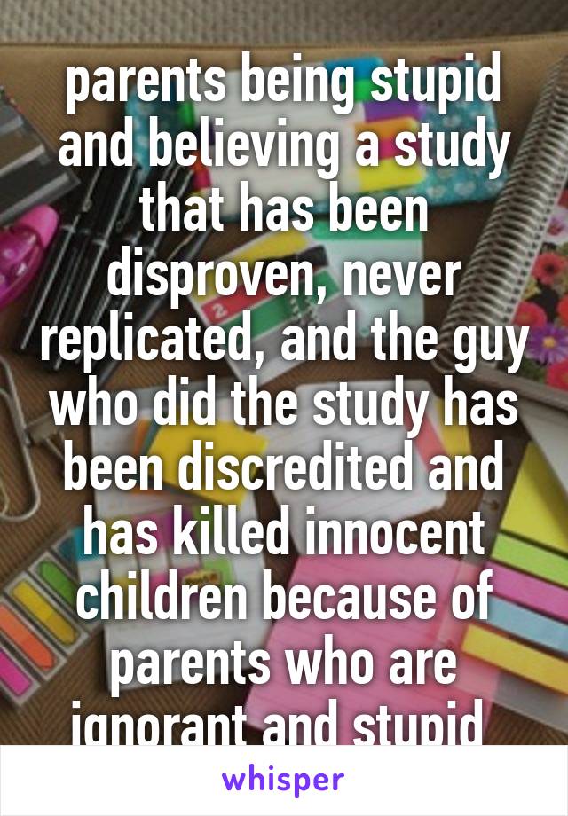 parents being stupid and believing a study that has been disproven, never replicated, and the guy who did the study has been discredited and has killed innocent children because of parents who are ignorant and stupid 