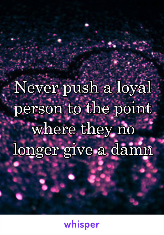 Never push a loyal person to the point where they no longer give a damn