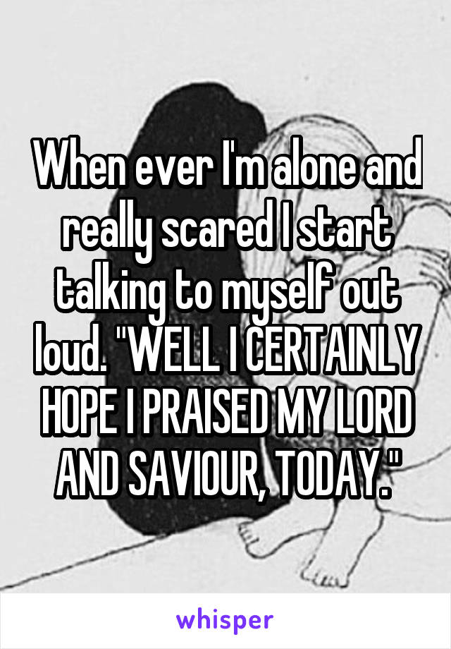 When ever I'm alone and really scared I start talking to myself out loud. "WELL I CERTAINLY HOPE I PRAISED MY LORD AND SAVIOUR, TODAY."