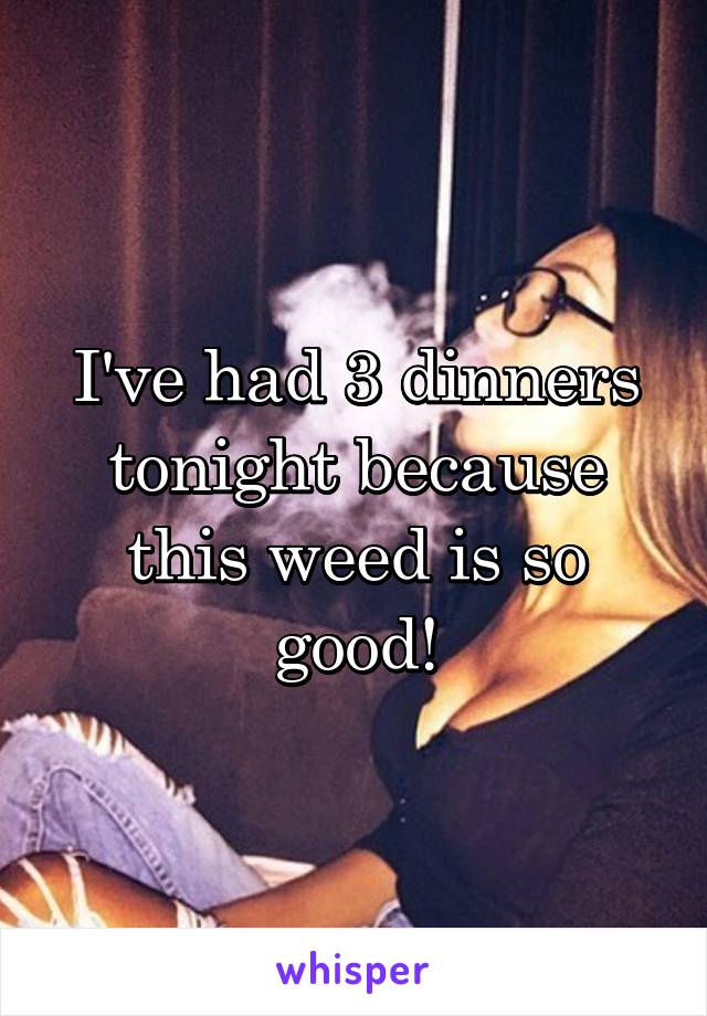 I've had 3 dinners tonight because this weed is so good!