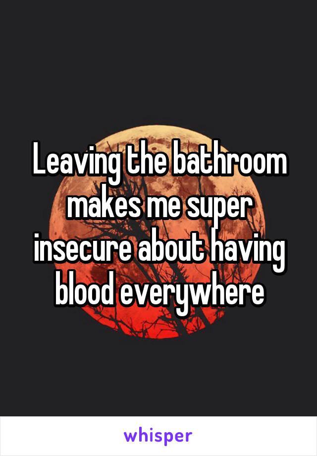 Leaving the bathroom makes me super insecure about having blood everywhere