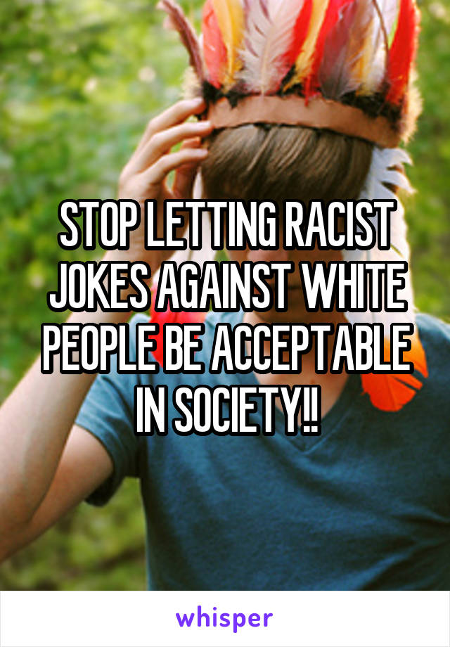 STOP LETTING RACIST JOKES AGAINST WHITE PEOPLE BE ACCEPTABLE IN SOCIETY!!